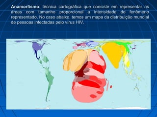 Anamorfismo
Anamorfismo: técnica cartográfica que consiste em representar as
: técnica cartográfica que consiste em representar as
áreas com tamanho proporcional a intensidade do fenômeno
áreas com tamanho proporcional a intensidade do fenômeno
representado. No caso abaixo, temos um mapa da distribuição mundial
representado. No caso abaixo, temos um mapa da distribuição mundial
de pessoas infectadas pelo vírus HIV.
de pessoas infectadas pelo vírus HIV.
 