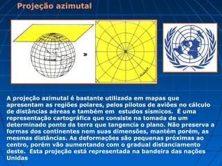 Projeção azimutal
A projeção azimutal é bastante utilizada em mapas que
apresentam as regiões polares, pelos pilotos de aviões no cálculo
de distâncias aéreas e também em estudos sísmicos. É uma
representação cartográfica que consiste na tomada de um
determinado ponto da terra que tangencia o plano. Não preserva a
formas dos continentes nem suas dimensões, mantém porém, as
mesmas distâncias. As deformações são pequenas próximas ao
centro, porém vão aumentando com o gradual distanciamento
deste. Esta projeção está representada na bandeira das nações
Unidas
 