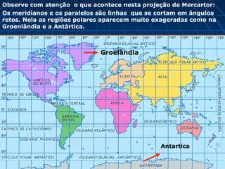 Groelândia
Antartica
Observe com atenção o que acontece nesta projeção de Mercartor:
Os meridianos e os paralelos são linhas que se cortam em ângulos
retos. Nela as regiões polares aparecem muito exageradas como na
Groenlândia e a Antártica.
 