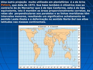 Uma outra projeção muito utilizada em planisférios é a de Arno
Peters, que data de 1973. Sua base também é cilíndrica mas ao
contrario da de Mercartor que é do tipo Conforme, esta é do tipo
equivalente, isto é mantêm as áreas proporcionalmente corretas. As
retas são perpendiculares aos paralelos e as linhas meridianas têm
intervalos menores, resultando um significativo achatamento no
sentido Leste-Oeste e a deformação no sentido Norte-Sul nas altas
latitudes nas massas continentais.
 
