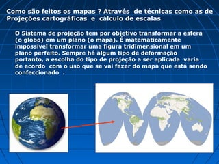 O Sistema de projeção tem por objetivo transformar a esfera
(o globo) em um plano (o mapa). É matematicamente
impossível transformar uma figura tridimensional em um
plano perfeito. Sempre há algum tipo de deformação
portanto, a escolha do tipo de projeção a ser aplicada varia
de acordo com o uso que se vai fazer do mapa que está
sendo confeccionado .
Como são feitos os mapas ? Através de técnicas como as de
Projeções cartográficas e cálculo de escalas
 