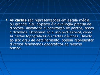 As Escalas podem ser dos tipos:
Gráficas – Uma régua que
indica a relação de quanto vale
em centímetros a realidade,
expresso geralmente em
quilômetros.
No exemplo ao lado cada
centímetro corresponde a uma
realidade de de 4,5 km. Sua
escala numérica correspondente
seria 1:450 000.
Numéricas – expressa por uma fração onde o numerador é
a unidade real e o denominador é o número de vezes que esta
realidade foi reduzida para caber no papel. No exemplo abaixo
a redução foi de quatrocentos e cinquenta mil vezes.
 