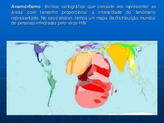 Anamorfismo: técnica cartográfica que consiste em representar as
áreas com tamanho proporcional a intensidade do fenômeno
representado. No caso abaixo, temos um mapa da distribuição mundial
de pessoas infectadas pelo vírus HIV.
 