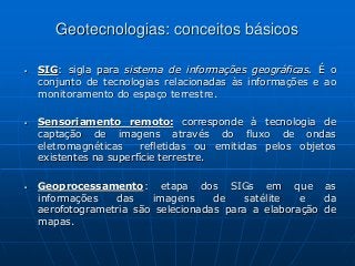 Geotecnologias: conceitos básicos
 SIG: sigla para sistema de informações geográficas. É o
conjunto de tecnologias relacionadas às informações e ao
monitoramento do espaço terrestre.
 Sensoriamento remoto: corresponde à tecnologia de
captação de imagens através do fluxo de ondas
eletromagnéticas refletidas ou emitidas pelos objetos
existentes na superfície terrestre.
 Geoprocessamento: etapa dos SIGs em que as
informações das imagens de satélite e da
aerofotogrametria são selecionadas para a elaboração de
mapas.
 