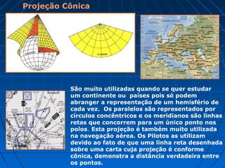 Projeção azimutal
A projeção azimutal é bastante utilizada em mapas que
apresentam as regiões polares, pelos pilotos de aviões no cálculo
de distâncias aéreas e também em estudos sísmicos. É uma
representação cartográfica que consiste na tomada de um
determinado ponto da terra que tangencia o plano. Esta projeção
está representada na bandeira das nações Unidas.
 