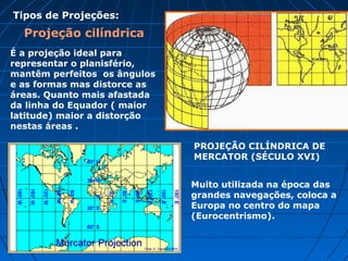 Projeção Cônica
São muito utilizadas quando se quer estudar
um continente ou países pois só podem
abranger a representação de um hemisfério
de cada vez. Esta projeção é também muito
utilizada na navegação aérea.
 