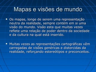 É a projeção ideal para
representar o planisfério,
mantêm perfeitos os ângulos
e as formas mas distorce as
áreas. Quanto mais afastada
da linha do Equador ( maior
latitude) maior a distorção
nestas áreas .
PROJEÇÃO CILÍNDRICA DE
MERCATOR (SÉCULO XVI)
Tipos de Projeções:
Projeção cilíndrica
Muito utilizada na época das
grandes navegações, coloca a
Europa no centro do mapa
(Eurocentrismo).
 