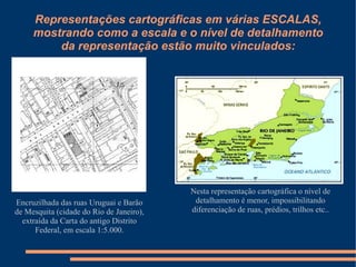 Representações cartográficas em várias ESCALAS,
     mostrando como a escala e o nível de detalhamento
         da representação estão muito vinculados:




                                          Nesta representação cartográfica o nível de
Encruzilhada das ruas Uruguai e Barão      detalhamento é menor, impossibilitando
de Mesquita (cidade do Rio de Janeiro),   diferenciação de ruas, prédios, trilhos etc..
  extraída da Carta do antigo Distrito
      Federal, em escala 1:5.000.
 