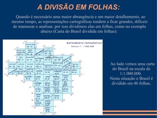 A DIVISÃO EM FOLHAS:
  Quando é necessário uma maior abrangência e um maior detalhamento, ao
mesmo tempo, as representações cartográficas tendem a ficar grandes, difíceis
de manusear e analisar, por isso dividimos elas em folhas, como no exemplo
               abaixo (Carta do Brasil dividida em folhas):




                                                       Ao lado vemos uma carta
                                                        do Brasil na escala de
                                                             1:1.000.000.
                                                       Nesta situação o Brasil é
                                                        dividido em 46 folhas.
 