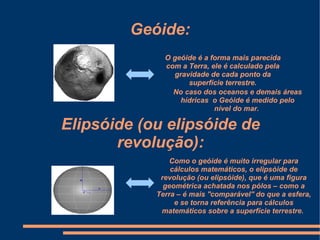 Geóide:
              O geóide é a forma mais parecida
              com a Terra, ele é calculado pela
                gravidade de cada ponto da
                    superfície terrestre.
                No caso dos oceanos e demais áreas
                  hídricas o Geóide é medido pelo
                            nível do mar.

Elipsóide (ou elipsóide de
       revolução):
                Como o geóide é muito irregular para
                cálculos matemáticos, o elipsóide de
             revolução (ou elipsóide), que é uma figura
              geométrica achatada nos pólos – como a
            Terra – é mais ''comparável'' do que a esfera,
                 e se torna referência para cálculos
             matemáticos sobre a superfície terrestre.
 