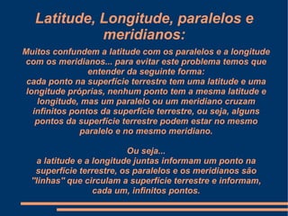 Latitude, Longitude, paralelos e
             meridianos:
Muitos confundem a latitude com os paralelos e a longitude
com os meridianos... para evitar este problema temos que
                 entender da seguinte forma:
 cada ponto na superfície terrestre tem uma latitude e uma
 longitude próprias, nenhum ponto tem a mesma latitude e
    longitude, mas um paralelo ou um meridiano cruzam
   infinitos pontos da superfície terrestre, ou seja, alguns
    pontos da superfície terrestre podem estar no mesmo
               paralelo e no mesmo meridiano.

                            Ou seja...
     a latitude e a longitude juntas informam um ponto na
    superfície terrestre, os paralelos e os meridianos são
  ''linhas'' que circulam a superfície terrestre e informam,
                    cada um, infinitos pontos.
 