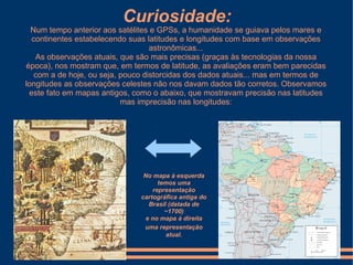 Curiosidade:
  Num tempo anterior aos satélites e GPSs, a humanidade se guiava pelos mares e
  continentes estabelecendo suas latitudes e longitudes com base em observações
                                   astronômicas...
   As observações atuais, que são mais precisas (graças às tecnologias da nossa
época), nos mostram que, em termos de latitude, as avaliações eram bem parecidas
   com a de hoje, ou seja, pouco distorcidas dos dados atuais... mas em termos de
longitudes as observações celestes não nos davam dados tão corretos. Observamos
 este fato em mapas antigos, como o abaixo, que mostravam precisão nas latitudes
                           mas imprecisão nas longitudes:




                                No mapa à esquerda
                                     temos uma
                                   representação
                               cartográfica antiga do
                                 Brasil (datada de
                                       ~1700)
                                e no mapa à direita
                                uma representação
                                       atual.
 