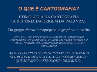O QUE É CARTOGRAFIA?
      ETIMOLOGIA DA CARTOGRAFIA
  (A HISTÓRIA DA ORIGEM DA PALAVRA):

Do grego: charta = mapa/papel e graphein = escrita
   ESTA PALAVRA FOI CRIADA EM 1839 PELO HISTORIADOR
 PORTUGUÊS VISCONDE DE SANTARÉM, EM CARTA ESCRITA EM
   PARIS E DIRIGIDA AO HISTORIADOR BRASILEIRO ADOLFO
                       VARNHAGEM.

ANTES DO TERMO ''CARTOGRAFIA'' ERA UTILIZADO
TRADICIONALMENTE A PALAVRA ''COSMOGRAFIA'',
   QUE SIGNIFICA ASTRONOMIA DESCRITIVA
 