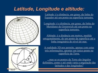 Latitude, Longitude e altitude:
             Latitude: é a distância, em graus, da linha do
             Equador até um ponto na superfície terrestre.

             Longitude: é a distância, em graus, da linha do
               Meridiano de Greenwich até um ponto na
                          superfície terrestre.

               Altitude: é a distância em metros, medida
            ortogonalmente, de um ponto da superfície até a
                   linha imaginária do nível do mar.

             A realidade 3D nos permite, apenas com estas
             três informações, apontar um único ponto na
                          superfície da Terra.

                ...mas se os pontos da Terra são ângulos
            definidos, como e até onde varia a angulação das
                        latitudes e das longitudes?
 