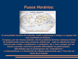 Fusos Horários:




A necessidade humana de entender, medir e padronizar o tempo e o espaço são
                         uma constante na história....
O espaço, por ser menos abstrato, não foi problema (tivemos inúmeras formas
 de medida tendo como base inúmeras referências... hoje as referências mais
  comuns são o metro, o quilômetro, o centímetro, etc.), mas o tempo, por ser
     menos concreto, encontrou grandes dificuldades na padronização...
             dificuldades que se prolongaram até ''entendermos''
  o heliocentrismo e o movimento de rotação padronizado que a Terra faz em
                             torno de si mesma.
 
