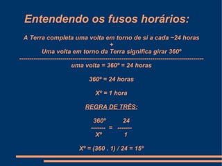 Entendendo os fusos horários:
  A Terra completa uma volta em torno de si a cada ~24 horas
                                            +
           Uma volta em torno da Terra significa girar 360º
------------------------------------------------------------------------------------------
                         uma volta = 360º = 24 horas

                                  360º = 24 horas

                                     Xº = 1 hora

                                REGRA DE TRÊS:

                                    360º        24
                                   ------- = -------
                                     Xº         1

                             Xº = (360 . 1) / 24 = 15º
 