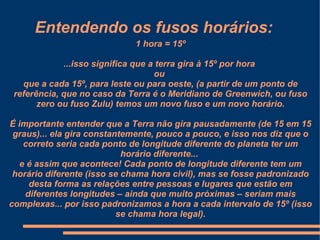 Entendendo os fusos horários:
                             1 hora = 15º

             ...isso significa que a terra gira à 15º por hora
                                    ou
   que a cada 15º, para leste ou para oeste, (a partir de um ponto de
 referência, que no caso da Terra é o Meridiano de Greenwich, ou fuso
       zero ou fuso Zulu) temos um novo fuso e um novo horário.

É importante entender que a Terra não gira pausadamente (de 15 em 15
 graus)... ela gira constantemente, pouco a pouco, e isso nos diz que o
   correto seria cada ponto de longitude diferente do planeta ter um
                            horário diferente...
  e é assim que acontece! Cada ponto de longitude diferente tem um
 horário diferente (isso se chama hora civil), mas se fosse padronizado
     desta forma as relações entre pessoas e lugares que estão em
    diferentes longitudes – ainda que muito próximas – seriam mais
complexas... por isso padronizamos a hora a cada intervalo de 15º (isso
                           se chama hora legal).
 