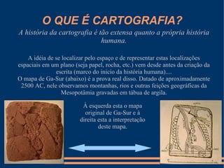 O QUE É CARTOGRAFIA?
A história da cartografia é tão extensa quanto a própria história
                             humana.

    A idéia de se localizar pelo espaço e de representar estas localizações
espaciais em um plano (seja papel, rocha, etc.) vem desde antes da criação da
               escrita (marco do inicio da história humana)....
O mapa de Ga-Sur (abaixo) é a prova real disso. Datado de aproximadamente
 2500 AC, nele observamos montanhas, rios e outras feições geográficas da
                 Mesopotâmia gravadas em tábua de argila.

                         À esquerda esta o mapa
                          original de Ga-Sur e à
                        direita esta a interpretação
                                deste mapa.
 