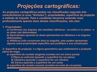 Projeções cartográficas:
As projeções cartográficas podem ser classificadas segundo três
características (e suas ''divisões''): propriedades, superfície de projeção
e método de traçado. Para o vestibular devemos entender mais
profundamente apenas duas destas classificações, são elas:

1- Propriedades:
    a) Conformes (os ângulos são mantidos idênticos - na esfera e no plano - e
    as áreas são deformadas)
    b) Equivalentes (quando as áreas apresentam-se idênticas e os ângulos
    deformados)
    c) Afiláticas (não conservam área ou ângulos, mas podem apresentar
    alguma outra propriedade específica que justifique a sua construção).

2- Superfície de projeção: é a figura geométrica que estabelecerá a projeção
plana do mapa.
    a) superfície de contato tangente (contato em um único ponto)
        I) Plana ou azimutal (quando a superfície for um plano)
        II) Cilíndrica (quando a superfície for um cilindro)
        III) Cônica (quando a superfície for um cone)
    b) superfície de contato secante (contato em mais de um ponto).
 