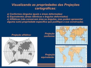 Visualizando as propriedades das Projeções
                   cartográficas:
a) Conformes (ângulos iguais e áreas deformadas)
b) Equivalentes (áreas idênticas e ângulos deformados)
c) Afiláticas (não conservam área ou ângulos, mas podem apresentar
alguma outra propriedade específica que justifique a sua construção).




                                  Projeção
    Projeção afilática:
                                 conforme:




                                 Projeção
                              equivalente:
 