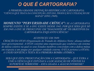 O QUE É CARTOGRAFIA?
      A PRIMEIRA GRANDE DEFINIÇÃO HISTÓRICA DE CARTOGRAFIA:
 ''CIÊNCIA QUE TRATA DA CONCEPÇÃO, ESTUDO, PRODUÇÃO E UTILIZAÇÃO DE
                          MAPAS'' (ONU,1949).


 MOMENTO ''PERVERSIDADE CRÍTICA'': SE A CARTOGRAFIA
 SEMPRE EXISTIU E SE A ONU EXISTE DESDE 1945, POR QUE SERÁ QUE SÓ
  EM 1949 A ONU SE PREOCUPOU EM ''DIAGNOSTICAR'' OS OBJETIVOS DA
                  CARTOGRAFIA ENQUANTO CIÊNCIA?

                               ACONTECEU EM 1949:
● CRIAÇÃO DA OTAN (Organização do Tratado do Atlântico Norte: aliança militar

inter-governamental. A OTAN constitui uma organização que estabelece um sistema
de defesa coletivo na qual os seus Estados-membros concordam com a defesa mútua
em resposta a um ataque por qualquer entidade externa. O EUA pertence a OTAN);
● A UNIÃO SOVIÉTICA TESTA SUA PRIMEIRA BOMBA ATÔMICA.




   SERÁ QUE ESTA PREOCUPAÇÃO COM A CARTOGRAFIA – QUE É/ERA A
     ÚNICA CIÊNCIA QUE ESTUDAVA A LOCALIZAÇÃO DE PONTOS NA
      SUPERFÍCIE TERRESTRE – ESTA LIGADA A ALGUM INTERESSE?
 