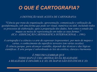 O QUE É CARTOGRAFIA?
                A DEFINIÇÃO MAIS ACEITA DE CARTOGRAFIA:

   ''Ciência que trata da organização, apresentação, comunicação e utilização da
geoinformação, sob uma forma que pode ser visual, numérica ou tátil, incluindo todos
 os processos de elaboração, após a preparação dos dados, bem como o estudo dos
             mapas ou meios de representação em todas as suas formas.''
         (ICA - ASSOCIAÇÃO CARTOGRÁFICA INTERNACIONAL -, 1991)

 A cartografia é a ciência e a arte de expressar (representar), por meio de mapas e
          cartas, o conhecimento da superfície terrestre (em várias escalas).
   É ciência porque, para alcançar exatidão, depende das técnicas e das lógicas
  cientificas. É arte porque é subordinada às leis da estética, clareza e harmonia.

                       É PRECISO LEMBRAR QUE
             TODO MAPA É UMA ABSTRAÇÃO DA REALIDADE:
      A REALIDADE É DINÂMICA E 3D, OS MAPAS SÃO ESTÁTICOS E 2D.
 