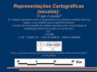 Representações Cartográficas
             (escalas):
                              O que é escala?
É a relação matemática entre o comprimento ou a distância medida sobre um
              mapa e a sua medida real na superfície terrestre.
    A escala não tem unidade de medida específica pois é uma relação de
               comparação direta (serve para cm, m, km etc.).
                                   EX.:
                                 1:30.000
          1 CM : 30.000 CM 1 KM:30.000KM 1MM:30.000MM




  Como a escala pode aparecer numa representação cartográfica (além da forma acima)?
                                   (escala gráfica)
 