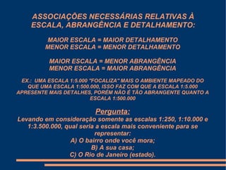 ASSOCIAÇÕES NECESSÁRIAS RELATIVAS À
    ESCALA, ABRANGÊNCIA E DETALHAMENTO:
         MAIOR ESCALA = MAIOR DETALHAMENTO
         MENOR ESCALA = MENOR DETALHAMENTO

          MAIOR ESCALA = MENOR ABRANGÊNCIA
          MENOR ESCALA = MAIOR ABRANGÊNCIA
 EX.: UMA ESCALA 1:5.000 ''FOCALIZA'' MAIS O AMBIENTE MAPEADO DO
   QUE UMA ESCALA 1:500.000, ISSO FAZ COM QUE A ESCALA 1:5.000
APRESENTE MAIS DETALHES, PORÉM NÃO É TÃO ABRANGENTE QUANTO A
                          ESCALA 1:500.000

                          Pergunta:
Levando em consideração somente as escalas 1:250, 1:10.000 e
   1:3.500.000, qual seria a escala mais conveniente para se
                          representar:
                  A) O bairro onde você mora;
                         B) A sua casa;
                 C) O Rio de Janeiro (estado).
 