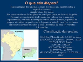 O que são Mapas?
     Representações dos fenômenos sócio-bio-físicos que ocorrem sobre a
                            superfície terrestre.
                         Características dos mapas:
São representados de forma plana ou, em alguns casos, no formato de globo;
     Possuem necessariamente título (nome que indica o que o mapa está
 representando, contendo informações como o recorte espacial, o período de
tempo e a temática em geral), escala, legenda, orientação (rosa dos ventos ou
   indicação da direção do Norte) e fonte (mostrando de onde foi retirada a
                                informação).
                                       Classificação das escalas:
                                    (GLOBAL)Muito Grande: 1:5.000 ou menor
                                    (GEOGRÁFICA)Grande: 1:50.000...1:5.000
                                          (TOPOGRÁFICA)Média:
                                            1:250.000...1:50.000
                                          (CADASTRAIS)Pequena:
                                           1:5.000.000...1:250.000
                                    (PLANTAS)Muito Pequena: 1:5.000.000 ou
                                                    maior
 