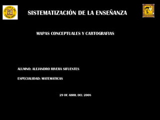 SISTEMATIZACIÓN DE LA ENSEÑANZA MAPAS CONCEPTUALES Y CARTOGRAFIAS ALUMNO: ALEJANDRO RIVERA SIFUENTES ESPECIALIDAD: MATEMATICAS 29 DE ABRIL DEL 2008 