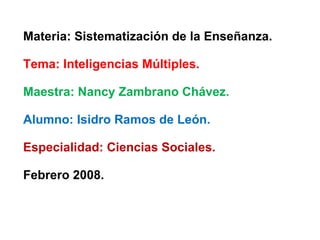Materia: Sistematización de la Enseñanza. Tema: Inteligencias Múltiples. Maestra: Nancy Zambrano Chávez. Alumno: Isidro Ramos de León. Especialidad: Ciencias Sociales. Febrero 2008. 