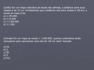 (Unifei) Em um mapa rodoviário de escala não definida, a distância entre duas
cidades é de 10 cm. Considerando que a distância real entre ambas é 150 km, a
escala do mapa é de:
a) 1:150.000.
b) 1:15.000.
c) 1:1.500.000
d) 1:1.500.
(Univale) Em um mapa de escala 1: 3.000.000, quantos centímetros serão
necessários para representar uma reta de 150 km reais? Assinale:
a) 20.
b) 2.
c) 50.
d) 5
e) 0,2.
 