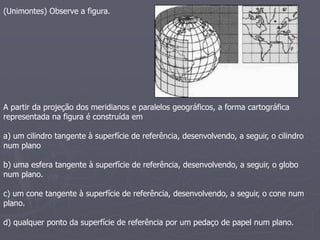 (Unimontes) Observe a figura.
A partir da projeção dos meridianos e paralelos geográficos, a forma cartográfica
representada na figura é construída em
a) um cilindro tangente à superfície de referência, desenvolvendo, a seguir, o cilindro
num plano
b) uma esfera tangente à superfície de referência, desenvolvendo, a seguir, o globo
num plano.
c) um cone tangente à superfície de referência, desenvolvendo, a seguir, o cone num
plano.
d) qualquer ponto da superfície de referência por um pedaço de papel num plano.
 