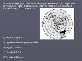Os sistemas de projeção são indispensáveis para a elaboração de qualquer tipo
de mapa. Com relação a esse assunto, observe o mapa a seguir e assinale o
sistema de projeção correspondente.
a) Projeção Poligonal.
b) Projeção Azimutal Equidistante Polar
c) Projeção Cilíndrica.
d) Projeção Policônica.
e) Projeção Ortogonal.
 
