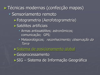 ►Técnicas modernas (confecção mapas)
 Sensoriamento remoto
►Fotogrametria (Aerofotogrametria)
►Satélites artificiais
 Armas antissatélites; astronômicos;
comunicação; GPS;
 Meteorológicos; reconhecimento; observação da
Terra
►Sistema de posicionamento global
►Geoprocessamento
►SIG – Sistema de Informação Geográfica
 