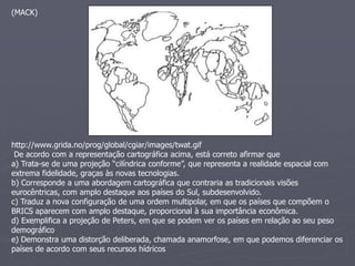 (MACK)
http://www.grida.no/prog/global/cgiar/images/twat.gif
De acordo com a representação cartográfica acima, está correto afirmar que
a) Trata-se de uma projeção “cilíndrica conforme”, que representa a realidade espacial com
extrema fidelidade, graças às novas tecnologias.
b) Corresponde a uma abordagem cartográfica que contraria as tradicionais visões
eurocêntricas, com amplo destaque aos países do Sul, subdesenvolvido.
c) Traduz a nova configuração de uma ordem multipolar, em que os países que compõem o
BRICS aparecem com amplo destaque, proporcional à sua importância econômica.
d) Exemplifica a projeção de Peters, em que se podem ver os países em relação ao seu peso
demográfico
e) Demonstra uma distorção deliberada, chamada anamorfose, em que podemos diferenciar os
países de acordo com seus recursos hídricos
 