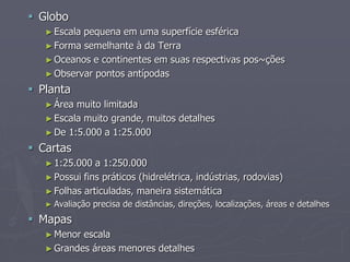  Globo
►Escala pequena em uma superfície esférica
►Forma semelhante à da Terra
►Oceanos e continentes em suas respectivas pos~ções
►Observar pontos antípodas
 Planta
►Área muito limitada
►Escala muito grande, muitos detalhes
►De 1:5.000 a 1:25.000
 Cartas
►1:25.000 a 1:250.000
►Possui fins práticos (hidrelétrica, indústrias, rodovias)
►Folhas articuladas, maneira sistemática
► Avaliação precisa de distâncias, direções, localizações, áreas e detalhes
 Mapas
►Menor escala
►Grandes áreas menores detalhes
 