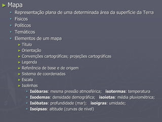► Mapa
 Representação plana de uma determinada área da superfície da Terra
 Físicos
 Políticos
 Temáticos
 Elementos de um mapa
► Título
► Orientação
► Convenções cartográficas; projeções cartográficas
► Legenda
► Referência de base e de origem
► Sistema de coordenadas
► Escala
► Isolinhas
 Isóbaras: mesma pressão atmosférica; isotermas: temperatura
 Isodemas: densidade demográfica; isoietas: média pluviométrica;
 Isóbatas: profundidade (mar); isoígras: umidade;
 Isoípsas: altitude (curvas de nível)
 