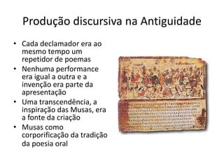 PRODUÇÃO DISCURSIVA NA ANTIGUIDADE
Cada declamador era ao mesmo
tempo um repetidor de poemas
Nenhuma performance era igual
a outra e a invenção era parte
da apresentação
Uma transcendência, a
inspiração das Musas, era a
fonte da criação
Musas como corporiﬁcação da
tradição da poesia oral
 