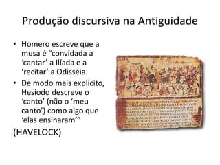 PRODUÇÃO DISCURSIVA NA ANTIGUIDADE
Homero escreve que a musa é
“convidada a ‘cantar’ a Ilíada e a
‘recitar’ a Odisséia.
De modo mais explícito,
Hesíodo descreve o
‘canto’ (não o ‘meu canto’)
como algo que ‘elas
ensinaram’”
(HAVELOCK)
 