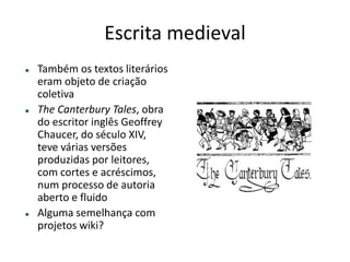 ESCRITA MEDIEVAL
Também os textos literários eram objeto
de criação coletiva
The Canterbury Tales, obra do escritor
inglês Geoffrey Chaucer, do século XIV,
teve várias versões produzidas por
leitores, com cortes e acréscimos, num
processo de autoria aberto e ﬂuido
Alguma semelhança com projetos wiki?
 