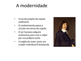 A MODERNIDADE
A era do projeto do sujeito autônomo
O conhecimento passa a circular em torno
do sujeito
O ser humano adquire autonomia para
criar e saber por sua própria conta
A noção de autor como um criador
individual é fortalecida
 