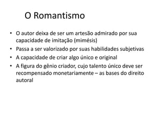 O ROMANTISMO
O autor deixa de ser um artesão admirado por sua capacidade
de imitação (mimésis)
Passa a ser valorizado por suas habilidades subjetivas
A capacidade de criar algo único e original
A ﬁgura do gênio criador, cujo talento único deve ser
recompensado monetariamente – as bases do direito autoral
 