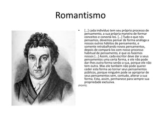 ROMANTISMO
[…] cada indivíduo tem seu próprio processo
de pensamento, a sua própria maneira de
formar conceitos e conectá-los. [...] Tudo o que
nós pensamos, devemos pensar de forma
análoga a nossos outros hábitos de pensamento,
e somente retrabalhando novos pensamentos,
depois de compará-los com nosso processo
habitual de pensamento, é que os fazemos
nossos [...] Assim, cada escritor deve dar a seus
pensamentos uma certa forma, e ele não pode
dar-lhes outra forma senão a sua, porque ele
não tem outra. Mas ele também não pode
querer ceder esta forma ao tornar seus
pensamentos públicos, porque ninguém pode se
apropriar de seus pensamentos sem, contudo,
alterar a sua forma. Esta, assim, permanece para
sempre sua propriedade exclusiva.
(FICHTE)
 