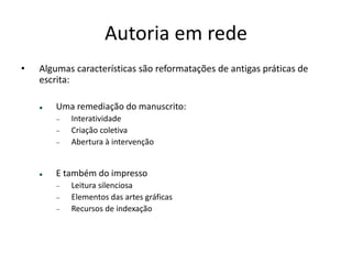 AUTORIA EM REDE
Algumas características são reformatações de antigas práticas de escrita:
Uma remediação do manuscrito:
Interatividade
Criação coletiva
Abertura à intervenção 
 
E também do impresso
Leitura silenciosa
Elementos das artes gráﬁcas
Recursos de indexação
 