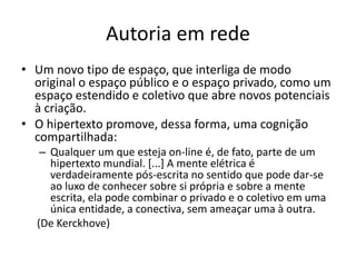 AUTORIA EM REDE
Um novo tipo de espaço, que interliga de modo original o espaço
público e o espaço privado, como um espaço estendido e
coletivo que abre novos potenciais à criação.
O hipertexto promove, dessa forma, uma cognição
compartilhada:
Qualquer um que esteja on-line é, de fato, parte de um hipertexto mundial.
[...] A mente elétrica é verdadeiramente pós-escrita no sentido que pode dar-
se ao luxo de conhecer sobre si própria e sobre a mente escrita, ela pode
combinar o privado e o coletivo em uma única entidade, a conectiva, sem
ameaçar uma à outra.
(De Kerckhove)
 