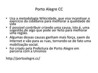 PORTO ALEGRE CC
Usa a metodologia Wikicidade, que visa incentivar o exercício da
cidadania para melhorar a qualidade de vida
É possível contribuir criando uma causa, isto é, uma sugestão de
algo que pode ser feito para melhorar uma região.
Algumas dessas causas ganham mais força, saem da Internet e vão
para as ruas, tornando-se de fato uma mobilização social.
Foi criado pela Prefeitura de Porto Alegre em parceria com a
Unisinos
http://portoalegre.cc/
 