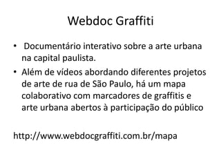 WEBDOC GRAFFITI
 Documentário interativo sobre a arte urbana na capital paulista.
Além de vídeos abordando diferentes projetos de arte de rua de
São Paulo, há um mapa colaborativo com marcadores de graﬁtes
e arte urbana abertos à participação do público
http://www.webdocgrafﬁti.com.br/mapa
 