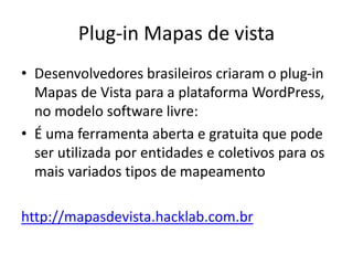 PLUG-IN MAPAS DEVISTA
Desenvolvedores brasileiros criaram o plug-in Mapas deVista
para a plataforma WordPress, no modelo software livre:
É uma ferramenta aberta e gratuita que pode ser utilizada por
entidades e coletivos para os mais variados tipos de mapeamento
http://mapasdevista.hacklab.com.br
 