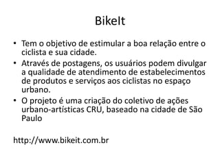BIKEIT!
Tem o objetivo de estimular a boa relação entre o ciclista e sua
cidade
Através de postagens, os usuários podem divulgar a qualidade de
atendimento de estabelecimentos de produtos e serviços aos
ciclistas no espaço urbano
O projeto é uma criação do coletivo de ações urbano-artísticas
CRU, baseado na cidade de São Paulo
http://www.bikeit.com.br
 
